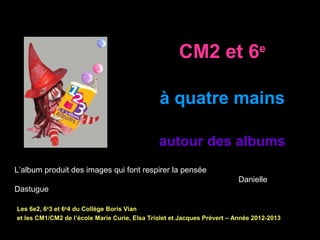 CM2 et 6e
à quatre mains
autour des albums
Les 6e2, 6e
3 et 6e
4 du Collège Boris Vian
et les CM1/CM2 de l’école Marie Curie, Elsa Triolet et Jacques Prévert – Année 2012-2013
L’album produit des images qui font respirer la pensée
Danielle
Dastugue
 