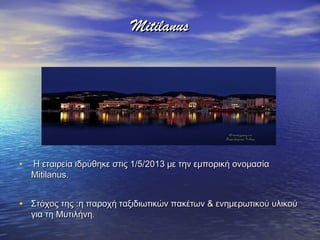 MitilanusMitilanus
• Η εταιρεία ιδρύθηκε στις 1/5/2013 με την εμπορική ονομασίαΗ εταιρεία ιδρύθηκε στις 1/5/2013 με την εμπορική ονομασία
Mitilanus.Mitilanus.
• Στόχος της :η παροχή ταξιδιωτικών πακέτων & ενημερωτικού υλικούΣτόχος της :η παροχή ταξιδιωτικών πακέτων & ενημερωτικού υλικού
για τη Μυτιλήνηγια τη Μυτιλήνη..
 