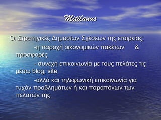 MitilanusMitilanus
Οι Στρατηγικές Δημοσίων Σχέσεων της εταιρείας:Οι Στρατηγικές Δημοσίων Σχέσεων της εταιρείας:
-η παροχή οικονομικών πακέτων &-η παροχή οικονομικών πακέτων &
προσφορέςπροσφορές
- συνεχή επικοινωνία με τους πελάτες τις- συνεχή επικοινωνία με τους πελάτες τις
μέσωμέσω blog,blog, sitesite
-αλλά και τηλεφωνική επικοινωνία για-αλλά και τηλεφωνική επικοινωνία για
τυχόν προβλημάτων ή και παραπόνων τωντυχόν προβλημάτων ή και παραπόνων των
πελατών τηςπελατών της
 