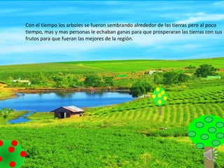 Con el tiempo los arboles se fueron sembrando alrededor de las tierras pero al poco
tiempo, mas y mas personas le echaban ganas para que prosperaran las tierras con sus
frutos para que fueran las mejores de la región.
 