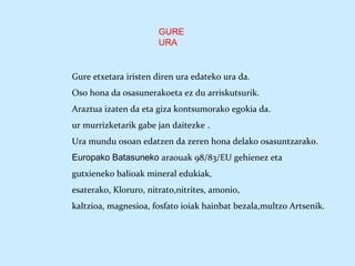 GURE
URA
Gure etxetara iristen diren ura edateko ura da.
Oso hona da osasunerakoeta ez du arriskutsurik.
Araztua izaten da eta giza kontsumorako egokia da.
ur murrizketarik gabe jan daitezke .
Ura mundu osoan edatzen da zeren hona delako osasuntzarako.
Europako Batasuneko araouak 98/83/EU gehienez eta
gutxieneko balioak mineral edukiak,
esaterako, Kloruro, nitrato,nitrites, amonio,
kaltzioa, magnesioa, fosfato ioiak hainbat bezala,multzo Artsenik.
 