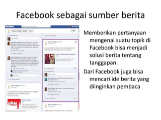 Facebook sebagai sumber berita
Memberikan pertanyaan
mengenai suatu topik di
Facebook bisa menjadi
solusi berita tentang
tanggapan.
Dari Facebook juga bisa
mencari ide berita yang
diinginkan pembaca
 