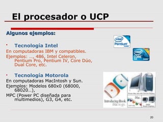 20
El procesador o UCP
Algunos ejemplos:Algunos ejemplos:
 Tecnología Intel
En computadoras IBM y compatibles.
Ejemplos: …, 486, Intel Celeron,
Pentium Pro, Pentium IV, Core Dúo,
Dual Core, etc.
 Tecnología Motorola
En computadoras MacIntosh y Sun.
Ejemplos: Modelos 680x0 (68000,
68020…),
MPC (Power PC diseñada para
multimedios), G3, G4, etc.
 