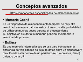34
Conceptos avanzadosConceptos avanzados
• Memoria CachéMemoria Caché
Es un dispositivo de almacenamiento temporal de muy alta
velocidad, almacena datos e instrucciones con alta probabilidad
de utilizarse muchas veces durante el procesamiento
Su objetivo es ayudar a la memoria principal mejorando la
velocidad de proceso.
• BuffersBuffers
Es una memoria intermedia que se usa para compensar la
diferencia de velocidades de flujo de datos entre un dispositivo y
otro. Puede estar dentro de un periférico (ej.: impresora, disco)
o dentro de la UP.
Otros componentes especializados de almacenamientoOtros componentes especializados de almacenamiento:
 