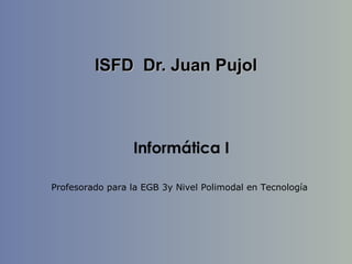 ISFD Dr. Juan PujolISFD Dr. Juan Pujol
Informática I
Profesorado para la EGB 3y Nivel Polimodal en Tecnología
 