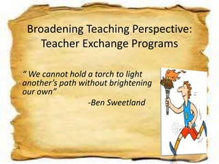 Broadening Teaching Perspective:
Teacher Exchange Programs
“ We cannot hold a torch to light
another’s path without brightening
our own”
-Ben Sweetland
 