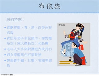 布依族
服飾特點：
•喜歡穿藍、青、黑、白等色布
衣服
•青壯年男子多包頭巾，穿對襟
短衣（或大襟長衣）和長褲
•老年人大多穿對襟短衣或長衫
•婦女穿藍黑色百褶長裙
•帶銀質手鐲、耳環、項圈等飾
物
2013年3月22日 星期五
 