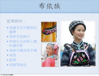 布依族
配帶飾物：
•域繡有花卉圖案的
圍腰
•季節花格頭巾
•穿細尖尖而朝上翹
的繡花鞋
•裳銀手鐲或骨手鐲
•戒指
•銀簪
•項圈等飾品
2013年3月22日 星期五
 