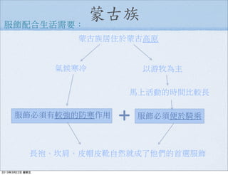 蒙古族服飾配合生活需要：
服飾必須有較強的防寒作用
以游牧為主
馬上活動的時間比較長
服飾必須便於騎乘
長袍、坎肩、皮帽皮靴自然就成了他們的首選服飾
蒙古族居住於蒙古高原
氣候寒冷
＋
2013年3月22日 星期五
 