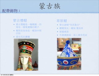 蒙古族
蒙古禮帽
• 蒙古禮帽是一種橢圓、四
周有一圈寬邊簷的帽子
• 帽筒前高後低，帽頂中間
凹陷
• 綴有花紋鑲邊
配帶飾物：
草原帽
• 蒙古語稱“布其魯日”
• 帽帽頂尖，帽後 寬而長
• 遮擋風雪
• 外罩綢緞面，面上風有花紋
2013年3月22日 星期五
 