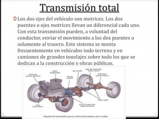 Transmisión total
0 Los dos ejes del vehículo son motrices. Los dos
puentes o ejes motrices llevan un diferencial cada uno.
Con esta transmisión pueden, a voluntad del
conductor, enviar el movimiento a los dos puentes o
solamente al trasero. Este sistema se monta
frecuentemente en vehículos todo terreno y en
camiones de grandes tonelajes sobre todo los que se
dedican a la construcción y obras públicas.
 