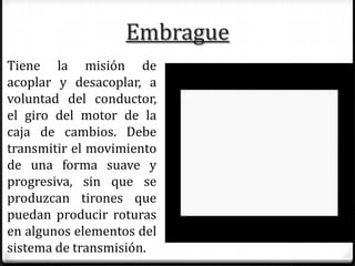 Embrague
Tiene la misión de
acoplar y desacoplar, a
voluntad del conductor,
el giro del motor de la
caja de cambios. Debe
transmitir el movimiento
de una forma suave y
progresiva, sin que se
produzcan tirones que
puedan producir roturas
en algunos elementos del
sistema de transmisión.
 