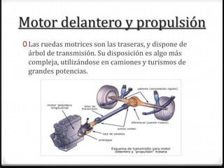 Motor delantero y propulsión
0 Las ruedas motrices son las traseras, y dispone de
árbol de transmisión. Su disposición es algo más
compleja, utilizándose en camiones y turismos de
grandes potencias.
 