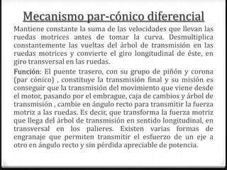 Mecanismo par-cónico diferencial
Mantiene constante la suma de las velocidades que llevan las
ruedas motrices antes de tomar la curva. Desmultiplica
constantemente las vueltas del árbol de transmisión en las
ruedas motrices y convierte el giro longitudinal de éste, en
giro transversal en las ruedas.
Función: El puente trasero, con su grupo de piñón y corona
(par cónico) , constituye la transmisión final y su misión es
conseguir que la transmisión del movimiento que viene desde
el motor, pasando por el embrague, caja de cambios y árbol de
transmisión , cambie en ángulo recto para transmitir la fuerza
motriz a las ruedas. Es decir, que transforma la fuerza motriz
que llega del árbol de transmisión en sentido longitudinal, en
transversal en los palieres. Existen varias formas de
engranaje que permiten transmitir el esfuerzo de un eje a
otro en ángulo recto y sin pérdida apreciable de potencia.
 