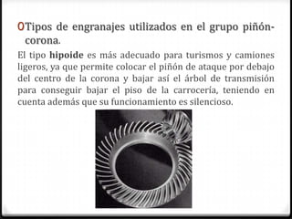 0Tipos de engranajes utilizados en el grupo piñón-
corona.
El tipo hipoide es más adecuado para turismos y camiones
ligeros, ya que permite colocar el piñón de ataque por debajo
del centro de la corona y bajar así el árbol de transmisión
para conseguir bajar el piso de la carrocería, teniendo en
cuenta además que su funcionamiento es silencioso.
 