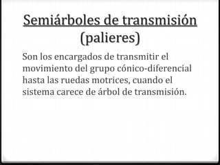 Semiárboles de transmisión
(palieres)
Son los encargados de transmitir el
movimiento del grupo cónico-diferencial
hasta las ruedas motrices, cuando el
sistema carece de árbol de transmisión.
 