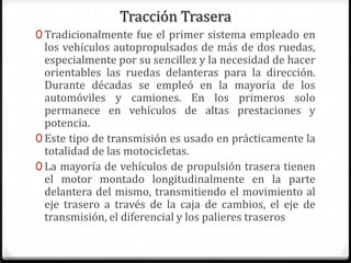 Tracción Trasera
0 Tradicionalmente fue el primer sistema empleado en
los vehículos autopropulsados de más de dos ruedas,
especialmente por su sencillez y la necesidad de hacer
orientables las ruedas delanteras para la dirección.
Durante décadas se empleó en la mayoría de los
automóviles y camiones. En los primeros solo
permanece en vehículos de altas prestaciones y
potencia.
0 Este tipo de transmisión es usado en prácticamente la
totalidad de las motocicletas.
0 La mayoría de vehículos de propulsión trasera tienen
el motor montado longitudinalmente en la parte
delantera del mismo, transmitiendo el movimiento al
eje trasero a través de la caja de cambios, el eje de
transmisión, el diferencial y los palieres traseros
 