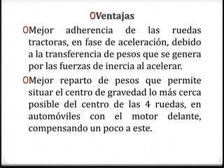 0Ventajas
0Mejor adherencia de las ruedas
tractoras, en fase de aceleración, debido
a la transferencia de pesos que se genera
por las fuerzas de inercia al acelerar.
0Mejor reparto de pesos que permite
situar el centro de gravedad lo más cerca
posible del centro de las 4 ruedas, en
automóviles con el motor delante,
compensando un poco a este.
 