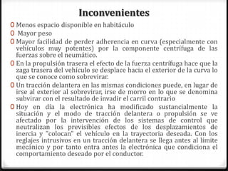 Inconvenientes
0 Menos espacio disponible en habitáculo
0 Mayor peso
0 Mayor facilidad de perder adherencia en curva (especialmente con
vehículos muy potentes) por la componente centrífuga de las
fuerzas sobre el neumático.
0 En la propulsión trasera el efecto de la fuerza centrífuga hace que la
zaga trasera del vehículo se desplace hacia el exterior de la curva lo
que se conoce como sobrevirar.
0 Un tracción delantera en las mismas condiciones puede, en lugar de
irse al exterior al sobrevirar, irse de morro en lo que se denomina
subvirar con el resultado de invadir el carril contrario
0 Hoy en día la electrónica ha modificado sustancialmente la
situación y el modo de tracción delantera o propulsión se ve
afectado por la intervención de los sistemas de control que
neutralizan los previsibles efectos de los desplazamientos de
inercia y "colocan" el vehículo en la trayectoria deseada. Con los
reglajes intrusivos en un tracción delantera se llega antes al límite
mecánico y por tanto entra antes la electrónica que condiciona el
comportamiento deseado por el conductor.
 