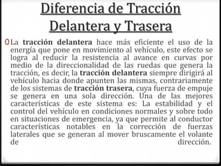 Diferencia de Tracción
Delantera y Trasera
0La tracción delantera hace más eficiente el uso de la
energía que pone en movimiento al vehículo, este efecto se
logra al reducir la resistencia al avance en curvas por
medio de la direccionalidad de las ruedas que genera la
tracción, es decir, la tracción delantera siempre dirigirá al
vehículo hacia donde apunten las mismas, contrariamente
de los sistemas de tracción trasera, cuya fuerza de empuje
se genera en una sola dirección. Una de las mejores
características de este sistema es: La estabilidad y el
control del vehículo en condiciones normales y sobre todo
en situaciones de emergencia, ya que permite al conductor
características notables en la corrección de fuerzas
laterales que se generan al mover bruscamente el volante
de dirección.
 