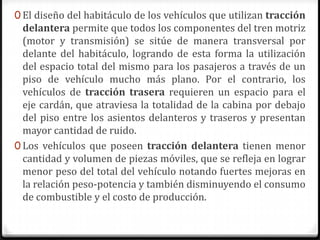 0 El diseño del habitáculo de los vehículos que utilizan tracción
delantera permite que todos los componentes del tren motriz
(motor y transmisión) se sitúe de manera transversal por
delante del habitáculo, logrando de esta forma la utilización
del espacio total del mismo para los pasajeros a través de un
piso de vehículo mucho más plano. Por el contrario, los
vehículos de tracción trasera requieren un espacio para el
eje cardán, que atraviesa la totalidad de la cabina por debajo
del piso entre los asientos delanteros y traseros y presentan
mayor cantidad de ruido.
0 Los vehículos que poseen tracción delantera tienen menor
cantidad y volumen de piezas móviles, que se refleja en lograr
menor peso del total del vehículo notando fuertes mejoras en
la relación peso-potencia y también disminuyendo el consumo
de combustible y el costo de producción.
 