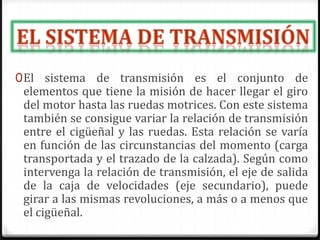 0El sistema de transmisión es el conjunto de
elementos que tiene la misión de hacer llegar el giro
del motor hasta las ruedas motrices. Con este sistema
también se consigue variar la relación de transmisión
entre el cigüeñal y las ruedas. Esta relación se varía
en función de las circunstancias del momento (carga
transportada y el trazado de la calzada). Según como
intervenga la relación de transmisión, el eje de salida
de la caja de velocidades (eje secundario), puede
girar a las mismas revoluciones, a más o a menos que
el cigüeñal.
 