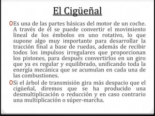 El Cigüeñal
0Es una de las partes básicas del motor de un coche.
A través de él se puede convertir el movimiento
lineal de los émbolos en uno rotativo, lo que
supone algo muy importante para desarrollar la
tracción final a base de ruedas, además de recibir
todos los impulsos irregulares que proporcionan
los pistones, para después convertirlos en un giro
que ya es regular y equilibrado, unificando toda la
energía mecánica que se acumulan en cada una de
las combustiones.
0Si el árbol de transmisión gira más despacio que el
cigüeñal, diremos que se ha producido una
desmultiplicación o reducción y en caso contrario
una multiplicación o súper-marcha.
 