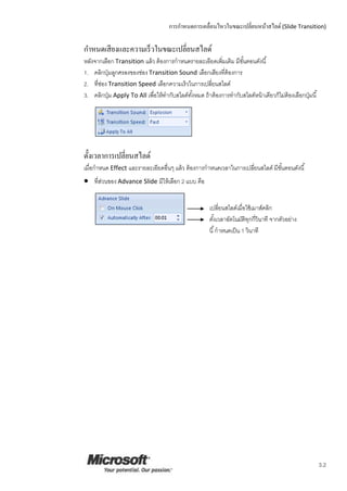 การกาหนดการเคลื่อนไหวในขณะเปลี่ยนหน้าสไลด์ (Slide Transition)
3.2
กาหนดเสียงและความเร็วในขณะเปลี่ยนสไลด์
หลังจากเลือก Transition แล้ว ต้องการกาหนดรายละเอียดเพิ่มเติม มีขั้นตอนดังนี้
1. คลิกปุ่มลูกศรลงของช่อง Transition Sound เลือกเสียงที่ต้องการ
2. ที่ช่อง Transition Speed เลือกความเร็วในการเปลี่ยนสไลด์
3. คลิกปุ่ม Apply To All เพื่อให้ทากับสไลด์ทั้งหมด ถ้าต้องการทากับสไลด์หน้าเดียวก็ไม่ต้องเลือกปุ่มนี้
ตั้งเวลาการเปลี่ยนสไลด์
เมื่อกาหนด Effect และรายละเอียดอื่นๆ แล้ว ต้องการกาหนดเวลาในการเปลี่ยนสไลด์ มีขั้นตอนดังนี้
 ที่ส่วนของ Advance Slide มีให้เลือก 2 แบบ คือ
เปลี่ยนสไลด์เมื่อใช้เมาส์คลิก
ตั้งเวลาอัตโนมัติทุกกี่วินาที จากตัวอย่าง
นี้กาหนดเป็น 1 วินาที
 