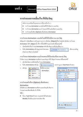 4.1
การกาหนดการเคลื่อนไหวให้กับวัตถุ
หลังจากจบบทเรียนนี้คุณจะสามารถใช้งานเกี่ยวกับ :-
 การกาหนด Animation แบบอัตโนมัติให้กับข้อความ และวัตถุ
 การกาหนด Animation แบบกาหนดเองให้กับแต่ละข้อความและวัตถุ
 การกาหนดตัวเลือก (Option) เพิ่มเติมของ Animation
การกาหนด Animation แบบอัตโนมัติให้กับข้อความ และวัตถุ
เมื่อคุณทาการพิมพ์ข้อความ สร้างรูปภาพ ตาราง หรือวัตถุ (Object) อื่นๆ ในสไลด์ แล้วต้องการกาหนด
Animation ให้กับ Object นั้น วิธีการนี้เป็นวิธีที่ง่ายและรวดเร็ว มีขั้นตอนดังนี้
1. เปิดสไลด์หน้าที่จะกาหนด Animation คลิกเลือกข้อความหรือวัตถุที่ต้องการ
2. ที่แท็บ Animations คลิกปุ่มลูกศรลงในส่วนของ เลือกแบบแล้วดู
ตัวอย่างจากข้อความในสไลด์
การกาหนด Animation แบบกาหนดเองให้กับแต่ละข้อความและวัตถุ
ถ้าต้องการแบบ Animation ของข้อความและวัตถุมากขึ้น ให้คุณกาหนดเอง มีขั้นตอนดังนี้
1. คลิกเลือกข้อความหรือวัตถุที่จะกาหนด Animation
2. ที่แท็บ Animations คลิกปุ่ม จะปรากฏแถบTask Pane ด้านขวา
3. คลิกปุ่ม เพื่อเลือกแบบของ
Animation
การกาหนดตัวเลือก (Option) เพิ่มเติมของ
Animation
เมื่อเลือกแบบ Animation ของข้อความและวัตถุแล้ว ต้องการ
กาหนดรายละเอียดเพิ่มเติม มี 2 วิธี คือ
วิธีที่ 1
 ที่แถบ Task Pane ด้านขวา จะแสดงคาสั่งในส่วนของ
Modify ให้เปลี่ยนแปลงรายละเอียด หรือ
บทที่ 4 Microsoft Office Word 2007Office PowerPoint 2010
 