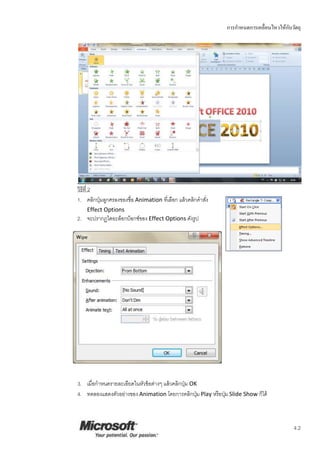 การกาหนดการเคลื่อนไหวให้กับวัตถุ
4.2
วิธีที่ 2
1. คลิกปุ่มลูกศรลงของชื่อ Animation ที่เลือก แล้วคลิกคาสั่ง
Effect Options
2. จะปรากฏไดอะล็อกบ็อกซ์ของ Effect Options ดังรูป
3. เมื่อกาหนดรายละเอียดในหัวข้อต่างๆ แล้วคลิกปุ่ม OK
4. ทดลองแสดงตัวอย่างของ Animation โดยการคลิกปุ่ม Play หรือปุ่ม Slide Show ก็ได้
 