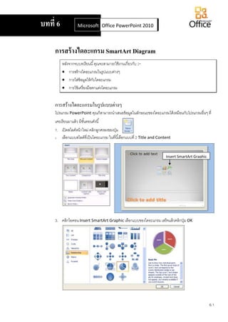 6.1
การสร้างไดอะแกรม SmartArt Diagram
หลังจากจบบทเรียนนี้คุณจะสามารถใช้งานเกี่ยวกับ :-
 การสร้างไดอะแกรมในรูปแบบต่างๆ
 การใส่ข้อมูลให้กับไดอะแกรม
 การใช้เครื่องมือตกแต่งไดอะแกรม
การสร้างไดอะแกรมในรูปแบบต่างๆ
โปรแกรม PowerPoint คุณก็สามารถนาเสนอข้อมูลในลักษณะของไดอะแกรมได้เหมือนกับโปรแกรมอื่นๆ ที่
เคยเรียนมาแล้ว มีขั้นตอนดังนี้
1. เปิดสไลด์หน้าใหม่ คลิกลูกศรลงของปุ่ม
2. เลือกแบบสไลด์ที่เป็นไดอะแกรม ในที่นี้เลือกแบบที่ 2 Title and Content
3. คลิกไอคอน Insert SmartArt Graphic เลือกแบบของไดอะแกรม เสร็จแล้วคลิกปุ่ม OK
บทที่ 6 Microsoft Office Word 2007Office PowerPoint 2010
Insert SmartArt Graphic
 