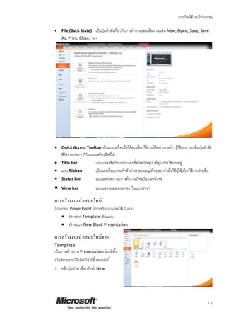 การเริ่มใช้งานโปรแกรม
1.2
 File (Back State) เป็นปุ่มคาสั่งเกี่ยวกับการทางานของแฟ้ มงาน เช่น New, Open, Save, Save
As, Print, Close, ฯลฯ
 Quick Access Toolbar เป็นแถบเครื่องมือให้คุณเรียกใช้งานได้อย่างรวดเร็ว ผู้ใช้สามารถเพิ่มปุ่มคาสั่ง
ที่ใช้งานบ่อยๆ ไว้ในแถบเครื่องมือนี้ได้
 Title bar แถบแสดงชื่อโปรแกรมและชื่อไฟล์ปัจจุบันที่คุณเปิดใช้งานอยู่
 แถบRibbon เป็นแถบที่รวบรวมคาสั่งต่างๆ ของเมนูหรือทูลบาร์ เพื่อให้ผู้ใช้เลือกใช้งานง่ายขึ้น
 Status bar แถบแสดงสถานะการทางานปัจจุบันบนหน้าจอ
 View bar แถบแสดงมุมมองเอกสารในแบบต่างๆ
การสร้างงานนาเสนอใหม่
โปรแกรม PowerPoint มีการสร้างงานใหม่ได้ 2 แบบ
 สร้างจาก Template (ต้นแบบ)
 สร้างแบบ New Blank Presentation
การสร้างงานนาเสนอใหม่จาก
Template
เป็นการสร้างงาน Presentation โดยมีพื้น
สไลด์สวยงานให้เลือกใช้ มีขั้นตอนดังนี้
1. คลิกปุ่ม File เลือกคาสั่ง New
 