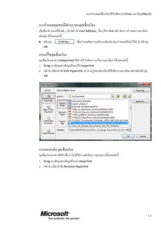 การกาหนดจุดเชื่อมโยงให้กับข้อความ (Text) และวัตถุ (Object)
7.2
การกาหนดคุณสมบัติต่างๆ ของจุดเชื่อมโยง
เมื่อเลือกตาแหน่งชื่อไฟล์ , เว็บไซต์ , E-mail Address , อื่นๆ ที่จะ link แล้ว ต้องการกาหนดรายละเอียด
เพิ่มเติม มีขั้นตอนดังนี้
 คลิกปุ่ม เพื่อกาหนดข้อความอธิบายเพิ่มเติม (จะกาหนดหรือไม่ก็ได้)  คลิกปุ่ม
OK
การแก้ไขจุดเชื่อมโยง
จุดเชื่อมโยงเอกสาร (Hyperlink) ที่สร้างไว้ ถ้าต้องการแก้ไขรายละเอียด มีขั้นตอนดังนี้
1. Drag เมาส์คลุมช่วงข้อมูลที่จะแก้ไข Hyperlink
2. คลิกขวาเลือกคาสั่ง Edit Hyperlink จะปรากฏไดอะล็อกบ็อกซ์ให้เลือกรายละเอียด เสร็จแล้วคลิกปุ่ม
OK
การลบ/ยกเลิก จุดเชื่อมโยง
จุดเชื่อมโยงเอกสารที่สร้างขึ้น ถ้าไม่ได้ใช้งานแล้วต้องการลบออก มีขั้นตอนดังนี้
1. Drag เมาส์คลุมช่วงข้อมูลที่จะลบ Hyperlink
2. คลิกขวาเลือกคาสั่ง Remove Hyperlink
 