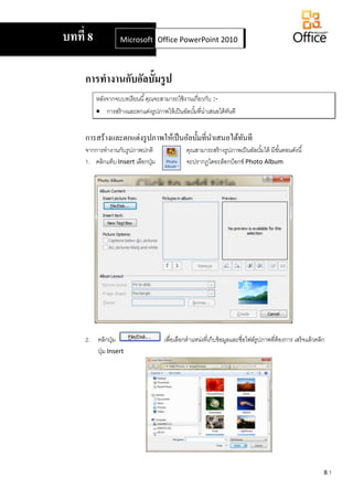 8.1
การทางานกับอัลบั้มรูป
หลังจากจบบทเรียนนี้คุณจะสามารถใช้งานเกี่ยวกับ :-
 การสร้างและตกแต่งรูปภาพให้เป็นอัลบั้มที่นาเสนอได้ทันที
การสร้างและตกแต่งรูปภาพให้เป็นอัลบั้มที่นาเสนอได้ทันที
จากการทางานกับรูปภาพปกติ คุณสามารถสร้างรูปภาพเป็นอัลบั้มได้ มีขั้นตอนดังนี้
1. คลิกแท็บ Insert เลือกปุ่ม จะปรากฏไดอะล็อกบ็อกซ์ Photo Album
2. คลิกปุ่ม เพื่อเลือกตาแหน่งที่เก็บข้อมูลและชื่อไฟล์รูปภาพที่ต้องการ เสร็จแล้วคลิก
ปุ่ม Insert
บทที่ 8 Microsoft Office Word 2007Office PowerPoint 2010
 