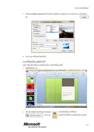 การทางานกับอัลบั้มรูป
8.3
7. ในส่วนของ Album Layout เลือกโครงสร้างของอัลบั้มภาพ ดูตัวอย่างจากกรอบด้านขวา เสร็จแล้วคลิก
ปุ่ม
8. จะปรากฏภาพทั้งหมดในสไลด์ใหม่
การแก้ไขอัลบั้มภาพที่สร้างไว้
หลังจากที่คุณสร้างอัลบั้มภาพเสร็จแล้ว ต้องการแก้ไข มีขั้นตอนดังนี้
1. อยู่ที่ไฟล์อัลบั้มภาพ
2. คลิกแท็บ Insert แล้วคลิกลูกศรลงของปุ่ม จะมีคาสั่งให้เลือก คลิกที่คาสั่ง
จะปรากฎ ไดอะล็อกบ็อกซ์ให้กาหนดหรือแก้ไขรายละเอียด
 