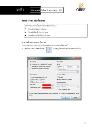 9.1
การกาหนดการนาเสนอ
หลังจากจบบทเรียนนี้คุณจะสามารถใช้งานเกี่ยวกับ :-
 กาหนดลักษณะของการนาเสนอ
 กาหนดตัวเลือกสาหรับการนาเสนอ
 กาหนดจานวนสไลด์ที่ต้องการนาเสนอ
กาหนดลักษณะของการนาเสนอ
ในการนาเสนอผลงาน คุณสามารถเลือกชนิดของการแสดงผลได้ มีขั้นตอนดังนี้
1. คลิกแท็บ Slide Show เลือกปุ่ม จะปรากฏไดอะล็อกบ็อกซ์ให้กาหนดรายละเอียด
บทที่ 9 Microsoft Office Word 2007Office PowerPoint 2010
 
