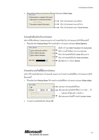 การกาหนดการนาเสนอ
9.2
2. ต้องการกาหนดลักษณะการนาเสนอ เลือกจากในส่วนของ Show Type
กาหนดตัวเลือกสาหรับการนาเสนอ
หลังจากที่เลือกชนิดของการแสดงผล คุณสามารถกาหนดตัวเลือกในการนาเสนอผลงานได้ มีขั้นตอนดังนี้
1. ที่ไดอะล็อกบ็อกซ์ Setup Show ให้กาหนดตัวเลือกการนาเสนอจากส่วนของ Show Options
กาหนดจานวนสไลด์ที่ต้องการนาเสนอ
หลังจากที่กาหนดตัวเลือกของการนาเสนอแล้ว คุณสามารถกาหนดจานวนสไลด์ที่ต้องการนาเสนอผลงานได้ มี
ขั้นตอนดังนี้
1. ที่ไดอะล็อกบ็อกซ์ Setup Show ให้กาหนดจานวนสไลด์ที่ต้องการนาเสนอจากส่วนของ Show slides
2. กาหนดจานวนสไลด์เสร็จแล้ว คลิกปุ่ม OK
เป็นการนาเสนอผลงานแบบเต็มจอ
เป็นการนาเสนอผลงานแบบหน้าต่าง
เป็นการนาเสนอผลงานแบบ Touch Screen
เมื่อมีการกาหนด Slide Transition เป็น Automatic
ให้ทาการวนซ้าไปเรื่อยๆ จนกว่าจะกดปุ่ม Esc
เป็นการนาเสนอสไลด์โดยไม่ show เสียงบรรยาย
เป็นการนาเสนอสไลด์โดยไม่ show animation
เลือกสีของปากกา เป็นค่า default
แสดงผลการนาเสนอสไลด์ทั้งหมด
เลือกแสดงเฉพาะสไลด์หน้าที่ต้องการ จากหน้า .... ถึง
...... ในตัวอย่างนี้เลือกหน้า 3 ถึงหน้า 9
เลือกแสดงเฉพาะสไลด์ที่กาหนดใน Custom show
 