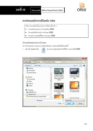 10.1
การกาหนดค่าการปรับแต่ง VDO
หลังจากจบบทเรียนนี้คุณจะสามารถใช้งานเกี่ยวกับ :-
 กาหนดลักษณะของการนาเสนอด้วย VDO
 กาหนดตัวเลือกสาหรับการนาเสนอ VDO
 กาหนดจานวนสไลด์ที่ต้องการนาเสนอ VDO
กาหนดลักษณะของการนาเสนอ
ในการนาเสนอผลงาน คุณสามารถเลือกชนิดของการแสดงผลได้ มีขั้นตอนดังนี้
ปุ่ม จะปรากฏไดอะล็อกบ็อกซ์ให้ทาการแทรกไฟล์ VDO1. คลิกแท็บ Insert เลือก
บทที่ 10 Microsoft Office Word 2007Office PowerPoint 2010
 