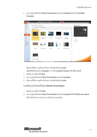 การเริ่มใช้งานโปรแกรม
1.3
2. จะปรากฏไดอะล็อกบ็อกซ์ New Presentation ส่วนของTemplate เลือกคาสั่ง Installed
Template
เลือกแบบที่ต้องการ ดูตัวอย่างด้านขวา เสร็จแล้วคลิกปุ่ม Create
หรืออีกวิธีหนึ่ง คือ สร้าง Template จาก คาสั่ง Installed Themes ก็ได้ มีขั้นตอนดังนี้
1. คลิกปุ่ม File เลือกคาสั่ง New
2. จะปรากฏไดอะล็อกบ็อกซ์ New Presentation ส่วนของTemplate
3. เลือกแบบที่ต้องการ ดูตัวอย่างด้านขวา เสร็จแล้วคลิกปุ่ม Create
การสร้างงานนาเสนอใหม่จากBlank Presentation
1. คลิกปุ่ม Files เลือกคาสั่ง New
2. จะปรากฏไดอะล็อกบ็อกซ์ New Presentation ส่วนของTemplate ที่หัวข้อ Blank and recent
เลือกคาสั่ง Blank Presentation คลิกปุ่ม Create (ดังรูป)
 