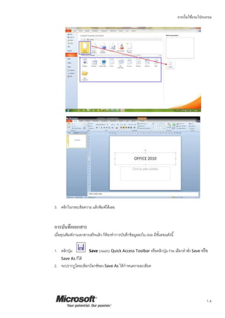 การเริ่มใช้งานโปรแกรม
1.4
3. คลิกในกรอบข้อความ แล้วพิมพ์ได้เลย
การบันทึกเอกสาร
เมื่อคุณพิมพ์งานเอกสารเสร็จแล้ว ก็ต้องทาการบันทึกข้อมูลลงใน disk มีขั้นตอนดังนี้
Save บนแถบ Quick Access Toolbar หรือคลิกปุ่ม File เลือกคาสั่ง Save หรือ1. คลิกปุ่ม
Save As ก็ได้
2. จะปรากฏไดอะล็อกบ็อกซ์ของ Save As ให้กาหนดรายละเอียด
 