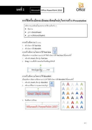 2.1
การใช้เครื่องมือและลักษณะพิเศษใหม่ๆ ในการสร้าง Presentation
หลังจากจบบทเรียนนี้คุณจะสามารถใช้งานเกี่ยวกับ :-
 ข้อความ
 รูปร่าง (AutoShape)
 รูปภาพ (Picture/ClipArt)
การสร้างข้อความ มี 2 แบบ
1. สร้างโดยการใช้ Text box
2. สร้างโดยการใช้ WordArt
การสร้างข้อความโดยการใช้Text box
เมื่อคุณต้องการกรอบข้อความแบบปกติ ให้สร้างโดยการใช้ Text box มีขั้นตอนดังนี้
1. คลิกแท็บ Insert เลือกปุ่ม Text box
2. Drag วางบนพื้นที่ว่างของสไลด์ พิมพ์ข้อมูลได้ทันที
การสร้างข้อความโดยการใช้WordArt
เมื่อคุณต้องการข้อความที่สวยงามกว่าปกติ ให้สร้างโดยการใช้ WordArt มีขั้นตอนดังนี้
1. คลิกแท็บ Insert เลือกปุ่ม WordArt
2. คลิกแบบที่ต้องการ จะแสดงกรอบดังรูป
3. พิมพ์ข้อความได้เลย
บทที่ 2 Microsoft Office Word 2007Office PowerPoint 2010
 
