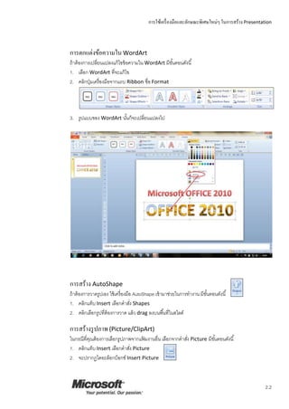การใช้เครื่องมือและลักษณะพิเศษใหม่ๆ ในการสร้าง Presentation
2.2
การตกแต่งข้อความในWordArt
ถ้าต้องการเปลี่ยนแปลงแก้ไขข้อความใน WordArt มีขั้นตอนดังนี้
1. เลือก WordArt ที่จะแก้ไข
2. คลิกปุ่มเครื่องมือจากแถบ Ribbon ชื่อ Format
3. รูปแบบของ WordArt นั้นก็จะเปลี่ยนแปลงไป
การสร้าง AutoShape
ถ้าต้องการวาดรูปเอง ใช้เครื่องมือ AutoShape เข้ามาช่วยในการทางาน มีขั้นตอนดังนี้
1. คลิกแท็บ Insert เลือกคาสั่ง Shapes
2. คลิกเลือกรูปที่ต้องการวาด แล้ว drag ลงบนพื้นที่ในสไลด์
การสร้างรูปภาพ(Picture/ClipArt)
ในกรณีที่คุณต้องการเลือกรูปภาพจากแฟ้ มงานอื่น เลือกจากคาสั่ง Picture มีขั้นตอนดังนี้
1. คลิกแท็บ Insert เลือกคาสั่ง Picture
2. จะปรากฏไดอะล็อกบ็อกซ์ Insert Picture
 