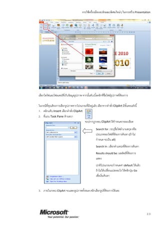 การใช้เครื่องมือและลักษณะพิเศษใหม่ๆ ในการสร้าง Presentation
2.3
เลือกไดร์ฟและโฟลเดอร์ที่เก็บข้อมูลรูปภาพ จากนั้นดับเบิ้ลคลิกที่ชื่อไฟล์รูปภาพที่ต้องการ
ในกรณีที่คุณต้องการเลือกรูปภาพจากโปรแกรมที่มีอยู่แล้ว เลือกจากคาสั่ง ClipArt มีขั้นตอนดังนี้
1. คลิกแท็บ Insert เลือกคาสั่ง ClipArt
2. ที่แถบ Task Pane ด้านขวา
จะปรากฏกรอบ ClipArt ให้กาหนดรายละเอียด
3. ภายในกรอบ ClipArt จะแสดงรูปภาพทั้งหมด คลิกเลือกรูปที่ต้องการได้เลย
Search for : ระบุชื่อไฟล์ นามสกุล หรือ
ประเภทของไฟล์ที่ต้องการค้นหา (ถ้าไม่
กาหนด จะเป็น all)
Search in : เลือกตาแหน่งที่ต้องการค้นหา
Results should be: ผลลัพธ์ที่ต้องการ
แสดง
ปกติโปรแกรมจะกาหนดค่า default ให้แล้ว
ถ้าไม่ได้เปลี่ยนแปลงอะไร ให้คลิกปุ่ม Go
เพื่อเริ่มค้นหา
 
