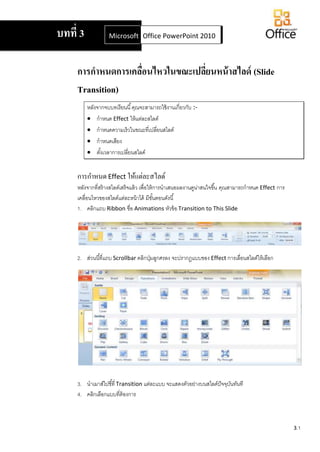 3.1
การกาหนดการเคลื่อนไหวในขณะเปลี่ยนหน้าสไลด์ (Slide
Transition)
หลังจากจบบทเรียนนี้คุณจะสามารถใช้งานเกี่ยวกับ :-
 กาหนด Effect ให้แต่ละสไลด์
 กาหนดความเร็วในขณะที่เปลี่ยนสไลด์
 กาหนดเสียง
 ตั้งเวลาการเปลี่ยนสไลด์
การกาหนดEffect ให้แต่ละสไลด์
หลังจากที่สร้างสไลด์เสร็จแล้ว เพื่อให้การนาเสนอผลงานดูน่าสนใจขึ้น คุณสามารถกาหนด Effect การ
เคลื่อนไหวของสไลด์แต่ละหน้าได้ มีขั้นตอนดังนี้
1. คลิกแถบ Ribbon ชื่อ Animations หัวข้อ Transition to This Slide
2. ส่วนนี้ที่แถบ Scrollbar คลิกปุ่มลูกศรลง จะปรากฏแบบของ Effect การเลื่อนสไลด์ให้เลือก
3. นาเมาส์ไปชี้ที่ Transition แต่ละแบบ จะแสดงตัวอย่างบนสไลด์ปัจจุบันทันที
4. คลิกเลือกแบบที่ต้องการ
บทที่ 3 Microsoft Office Word 2007Office PowerPoint 2010
 