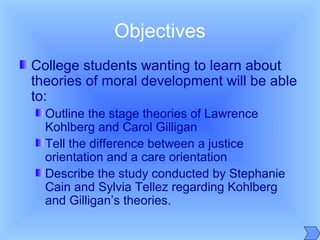 Objectives
College students wanting to learn about
theories of moral development will be able
to:
Outline the stage theories of Lawrence
Kohlberg and Carol Gilligan
Tell the difference between a justice
orientation and a care orientation
Describe the study conducted by Stephanie
Cain and Sylvia Tellez regarding Kohlberg
and Gilligan’s theories.
 