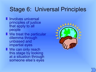 Stage 6: Universal Principles
Involves universal
principles of justice
that apply to all
people
We treat the particular
dilemma through
unbiased and
impartial eyes
We can only reach
this stage by looking
at a situation through
someone else’s eyes
 