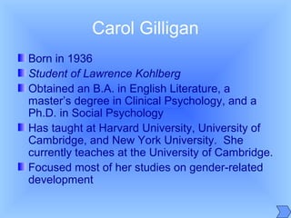 Carol Gilligan
Born in 1936
Student of Lawrence Kohlberg
Obtained an B.A. in English Literature, a
master’s degree in Clinical Psychology, and a
Ph.D. in Social Psychology
Has taught at Harvard University, University of
Cambridge, and New York University. She
currently teaches at the University of Cambridge.
Focused most of her studies on gender-related
development
 