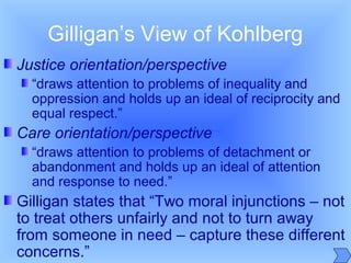 Gilligan’s View of Kohlberg
Justice orientation/perspective
“draws attention to problems of inequality and
oppression and holds up an ideal of reciprocity and
equal respect.”
Care orientation/perspective
“draws attention to problems of detachment or
abandonment and holds up an ideal of attention
and response to need.”
Gilligan states that “Two moral injunctions – not
to treat others unfairly and not to turn away
from someone in need – capture these different
concerns.”
 