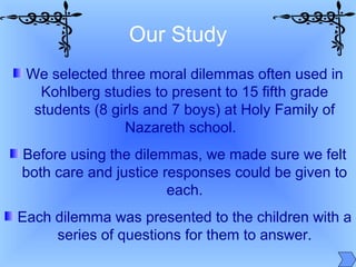 We selected three moral dilemmas often used in
Kohlberg studies to present to 15 fifth grade
students (8 girls and 7 boys) at Holy Family of
Nazareth school.
Before using the dilemmas, we made sure we felt
both care and justice responses could be given to
each.
Each dilemma was presented to the children with a
series of questions for them to answer.
Our Study
 