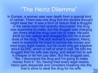 “The Heinz Dilemma”
In Europe, a woman was near death from a special kind
of cancer. There was one drug that the doctors thought
might save her. It was a form of radium that a druggist
in the same town had recently discovered. the drug
was expensive to make, but the druggist was charging
ten times what the drug cost him to make. He paid
$400 for the radium and charged $4,000 for a small
dose of the drug. The sick woman's husband, Heinz,
went to everyone he knew to borrow the money and
tried every legal means, but he could only get together
about $2,000, which is half of what it cost. He told the
druggist that his wife was dying, and asked him to sell
it cheaper or let him pay later. But the druggist said,
"No, I discovered the drug and I'm going to make
money from it." So, having tried every legal means,
Heinz gets desperate and considers breaking into the
man's store to steal the drug for his wife.
 